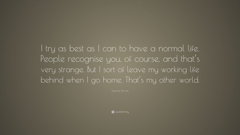 Saoirse Ronan Quote: “I try as best as I can to have a normal life. People recognise you, of course, and that’s very strange. But I sort of leave my working life behind when I go home. That’s my other world.”