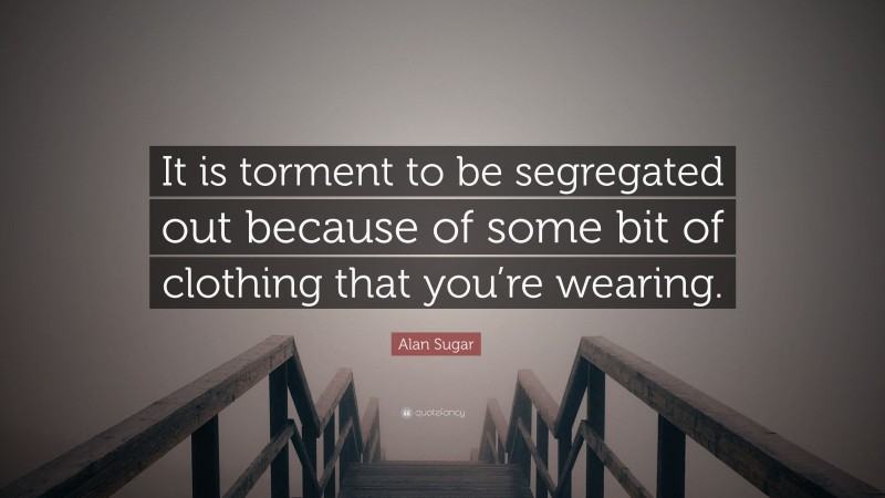 Alan Sugar Quote: “It is torment to be segregated out because of some bit of clothing that you’re wearing.”