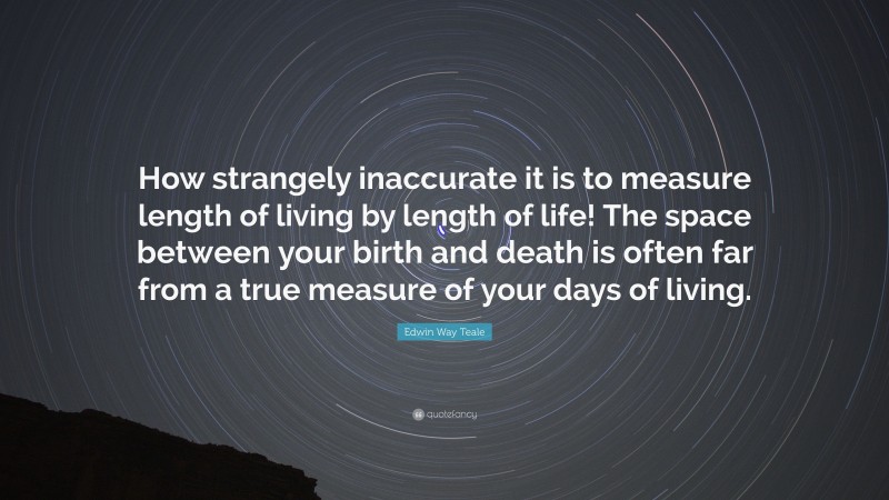 Edwin Way Teale Quote: “How strangely inaccurate it is to measure length of living by length of life! The space between your birth and death is often far from a true measure of your days of living.”