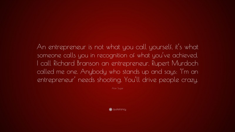 Alan Sugar Quote: “An entrepreneur is not what you call yourself, it’s what someone calls you in recognition of what you’ve achieved. I call Richard Branson an entrepreneur. Rupert Murdoch called me one. Anybody who stands up and says: ‘I’m an entrepreneur’ needs shooting. You’ll drive people crazy.”