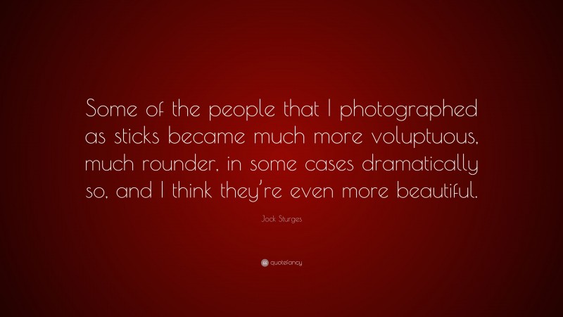 Jock Sturges Quote: “Some of the people that I photographed as sticks became much more voluptuous, much rounder, in some cases dramatically so, and I think they’re even more beautiful.”
