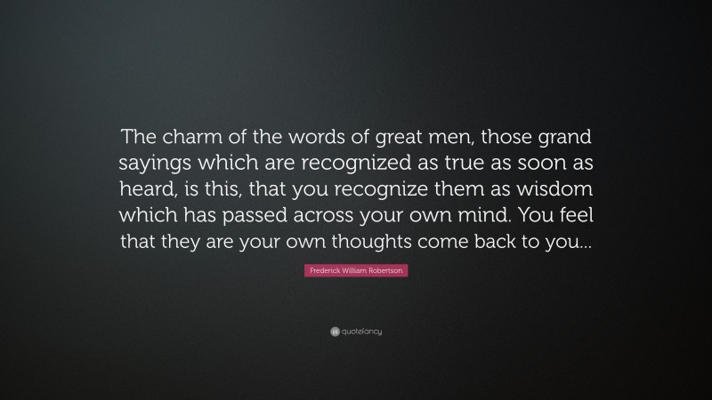 Frederick William Robertson Quote: “The charm of the words of great men, those grand sayings which are recognized as true as soon as heard, is this, that you recognize them as wisdom which has passed across your own mind. You feel that they are your own thoughts come back to you...”
