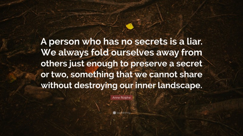 Anne Roiphe Quote: “A person who has no secrets is a liar. We always fold ourselves away from others just enough to preserve a secret or two, something that we cannot share without destroying our inner landscape.”