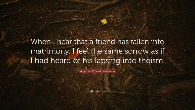 Algernon Charles Swinburne Quote: “When I hear that a friend has fallen into matrimony, I feel the same sorrow as if I had heard of his lapsing into theism.”