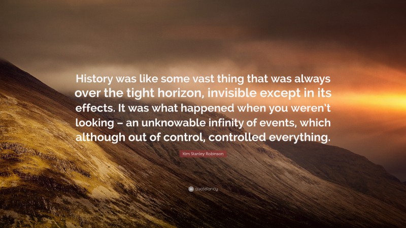 Kim Stanley Robinson Quote: “History was like some vast thing that was always over the tight horizon, invisible except in its effects. It was what happened when you weren’t looking – an unknowable infinity of events, which although out of control, controlled everything.”