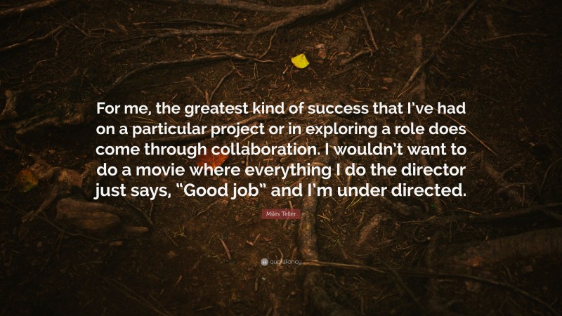 Miles Teller Quote: “For me, the greatest kind of success that I’ve had on a particular project or in exploring a role does come through collaboration. I wouldn’t want to do a movie where everything I do the director just says, “Good job” and I’m under directed.”