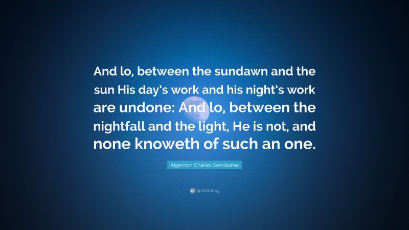 Algernon Charles Swinburne Quote: “And lo, between the sundawn and the sun His day’s work and his night’s work are undone: And lo, between the nightfall and the light, He is not, and none knoweth of such an one.”