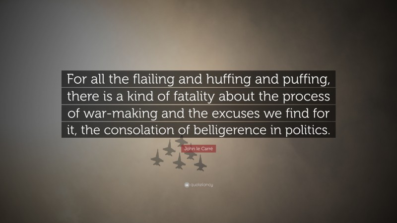 John le Carré Quote: “For all the flailing and huffing and puffing, there is a kind of fatality about the process of war-making and the excuses we find for it, the consolation of belligerence in politics.”