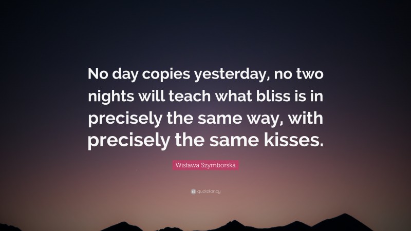 Wisława Szymborska Quote: “No day copies yesterday, no two nights will teach what bliss is in precisely the same way, with precisely the same kisses.”