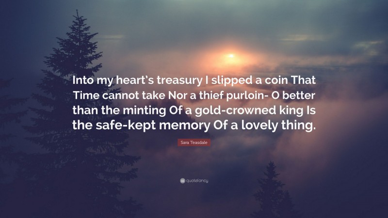 Sara Teasdale Quote: “Into my heart’s treasury I slipped a coin That Time cannot take Nor a thief purloin- O better than the minting Of a gold-crowned king Is the safe-kept memory Of a lovely thing.”