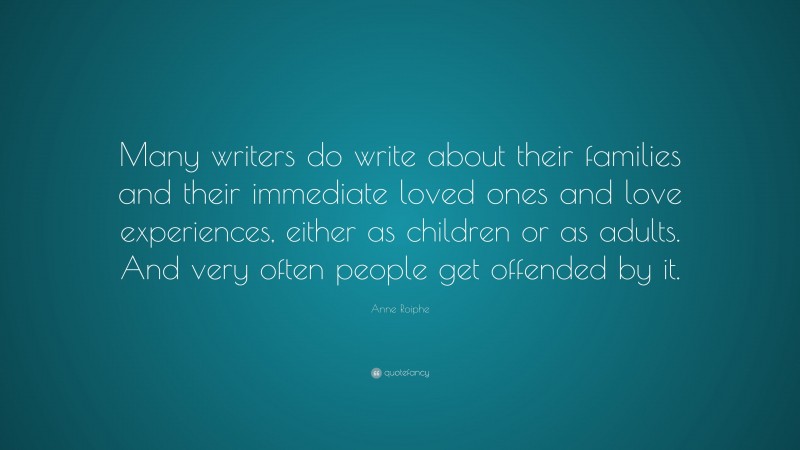Anne Roiphe Quote: “Many writers do write about their families and their immediate loved ones and love experiences, either as children or as adults. And very often people get offended by it.”