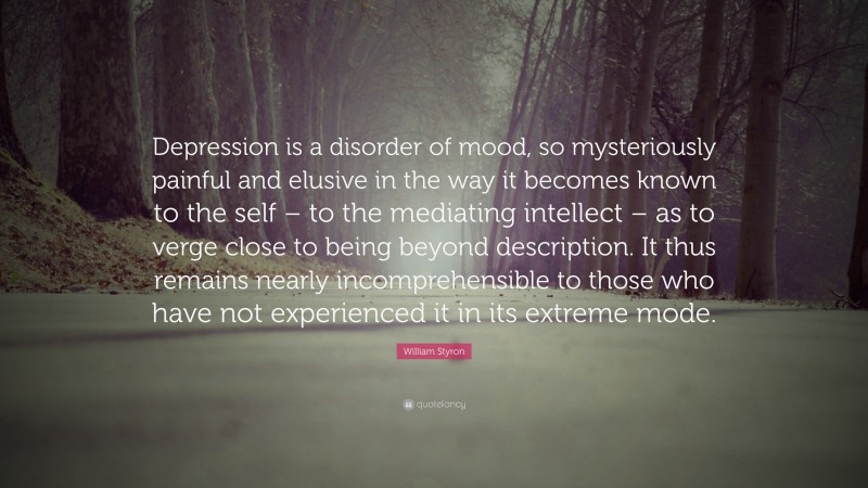 William Styron Quote: “Depression is a disorder of mood, so mysteriously painful and elusive in the way it becomes known to the self – to the mediating intellect – as to verge close to being beyond description. It thus remains nearly incomprehensible to those who have not experienced it in its extreme mode.”