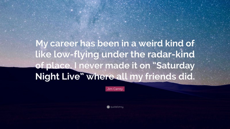 Jim Carrey Quote: “My career has been in a weird kind of like low-flying under the radar-kind of place. I never made it on “Saturday Night Live” where all my friends did.”