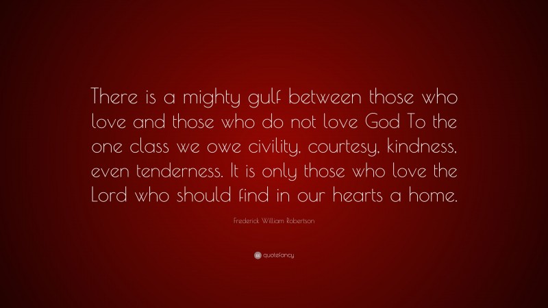 Frederick William Robertson Quote: “There is a mighty gulf between those who love and those who do not love God To the one class we owe civility, courtesy, kindness, even tenderness. It is only those who love the Lord who should find in our hearts a home.”