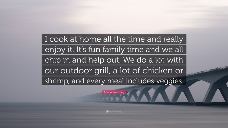 Alison Sweeney Quote: “I cook at home all the time and really enjoy it. It’s fun family time and we all chip in and help out. We do a lot with our outdoor grill, a lot of chicken or shrimp, and every meal includes veggies.”