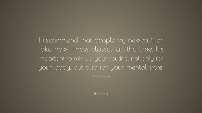 Alison Sweeney Quote: “I recommend that people try new stuff or take new fitness classes all the time. It’s important to mix up your routine, not only for your body, but also for your mental state.”