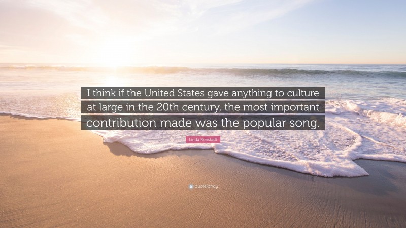 Linda Ronstadt Quote: “I think if the United States gave anything to culture at large in the 20th century, the most important contribution made was the popular song.”