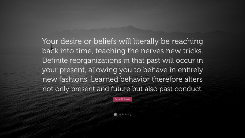 Jane Roberts Quote: “Your desire or beliefs will literally be reaching back into time, teaching the nerves new tricks. Definite reorganizations in that past will occur in your present, allowing you to behave in entirely new fashions. Learned behavior therefore alters not only present and future but also past conduct.”