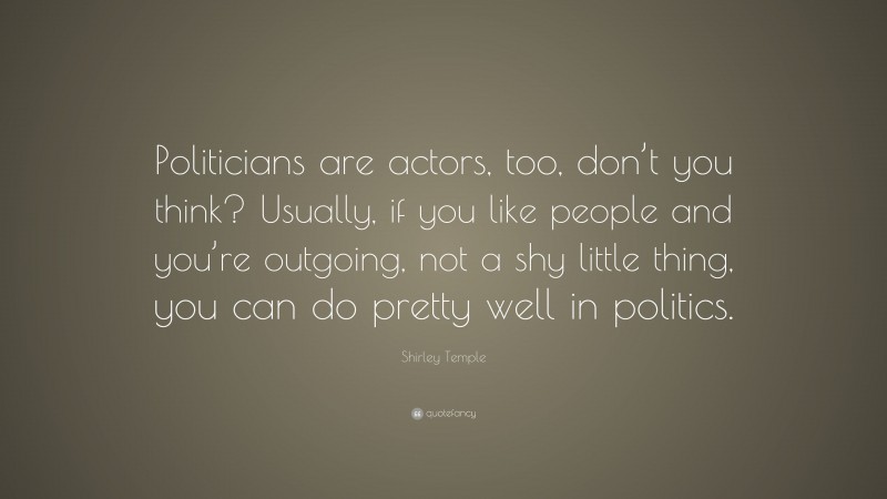 Shirley Temple Quote: “Politicians are actors, too, don’t you think? Usually, if you like people and you’re outgoing, not a shy little thing, you can do pretty well in politics.”