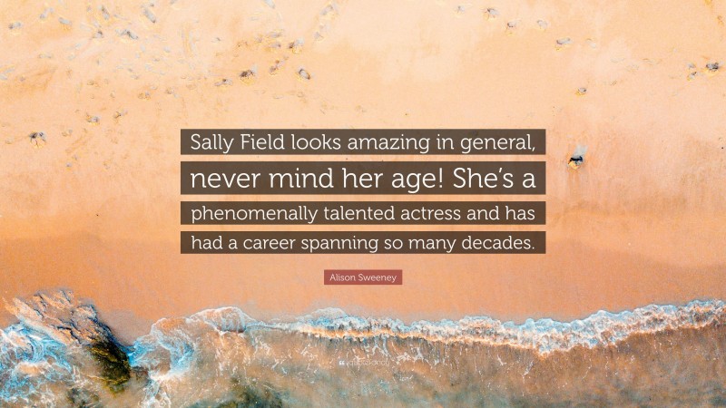 Alison Sweeney Quote: “Sally Field looks amazing in general, never mind her age! She’s a phenomenally talented actress and has had a career spanning so many decades.”