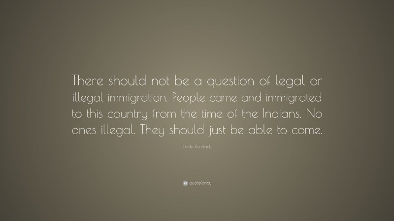 Linda Ronstadt Quote: “There should not be a question of legal or illegal immigration. People came and immigrated to this country from the time of the Indians. No ones illegal. They should just be able to come.”