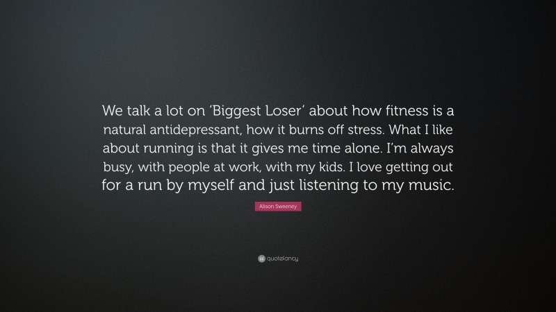 Alison Sweeney Quote: “We talk a lot on ‘Biggest Loser’ about how fitness is a natural antidepressant, how it burns off stress. What I like about running is that it gives me time alone. I’m always busy, with people at work, with my kids. I love getting out for a run by myself and just listening to my music.”