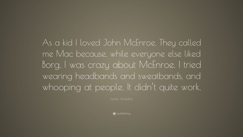 Sachin Tendulkar Quote: “As a kid I loved John McEnroe. They called me Mac because, while everyone else liked Borg, I was crazy about McEnroe. I tried wearing headbands and sweatbands, and whooping at people. It didn’t quite work.”