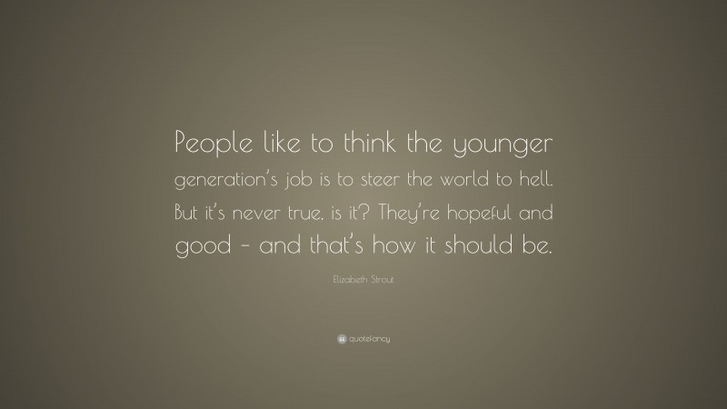 Elizabeth Strout Quote: “People like to think the younger generation’s job is to steer the world to hell. But it’s never true, is it? They’re hopeful and good – and that’s how it should be.”