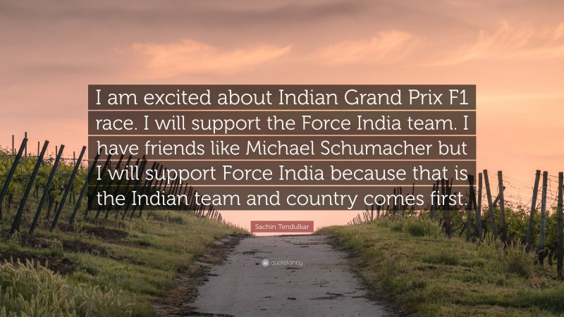 Sachin Tendulkar Quote: “I am excited about Indian Grand Prix F1 race. I will support the Force India team. I have friends like Michael Schumacher but I will support Force India because that is the Indian team and country comes first.”