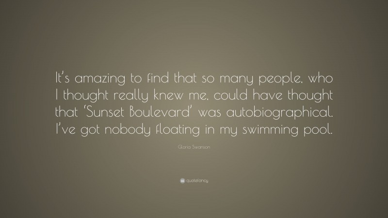Gloria Swanson Quote: “It’s amazing to find that so many people, who I thought really knew me, could have thought that ‘Sunset Boulevard’ was autobiographical. I’ve got nobody floating in my swimming pool.”