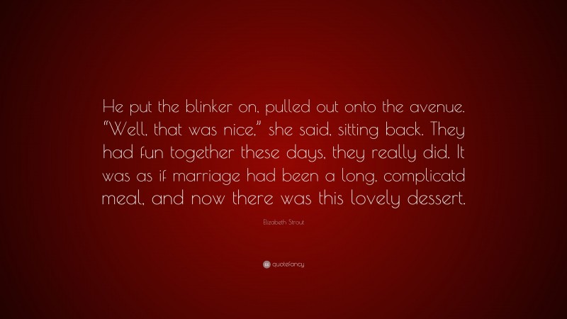 Elizabeth Strout Quote: “He put the blinker on, pulled out onto the avenue. “Well, that was nice,” she said, sitting back. They had fun together these days, they really did. It was as if marriage had been a long, complicatd meal, and now there was this lovely dessert.”