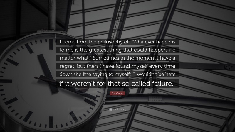 Jim Carrey Quote: “I come from the philosophy of: “Whatever happens to me is the greatest thing that could happen, no matter what.” Sometimes in the moment I have a regret, but then I have found myself every time down the line saying to myself: “I wouldn’t be here if it weren’t for that so called failure.””
