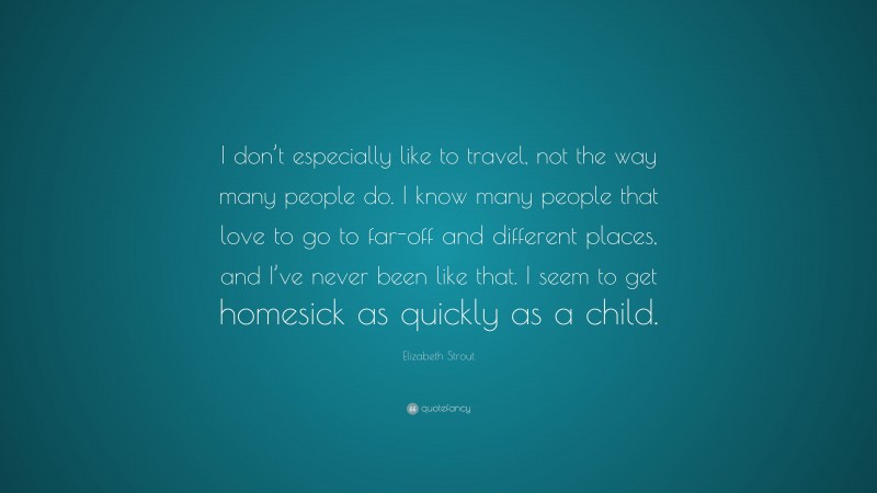 Elizabeth Strout Quote: “I don’t especially like to travel, not the way many people do. I know many people that love to go to far-off and different places, and I’ve never been like that. I seem to get homesick as quickly as a child.”