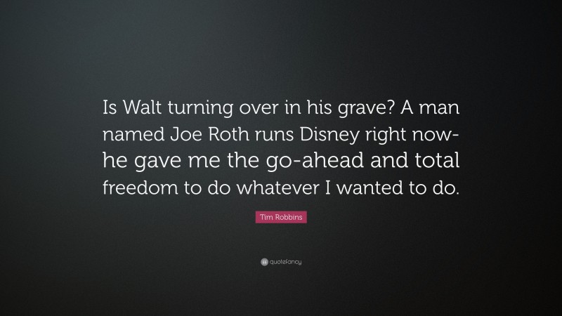 Tim Robbins Quote: “Is Walt turning over in his grave? A man named Joe Roth runs Disney right now-he gave me the go-ahead and total freedom to do whatever I wanted to do.”
