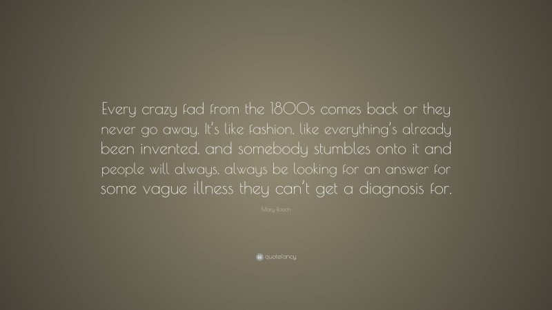 Mary Roach Quote: “Every crazy fad from the 1800s comes back or they never go away. It’s like fashion, like everything’s already been invented, and somebody stumbles onto it and people will always, always be looking for an answer for some vague illness they can’t get a diagnosis for.”