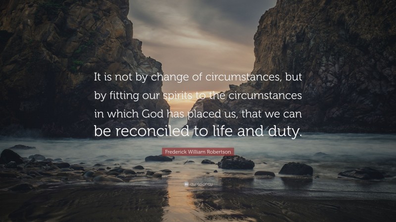 Frederick William Robertson Quote: “It is not by change of circumstances, but by fitting our spirits to the circumstances in which God has placed us, that we can be reconciled to life and duty.”