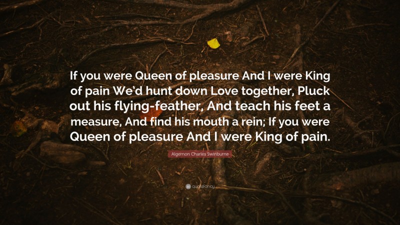 Algernon Charles Swinburne Quote: “If you were Queen of pleasure And I were King of pain We’d hunt down Love together, Pluck out his flying-feather, And teach his feet a measure, And find his mouth a rein; If you were Queen of pleasure And I were King of pain.”