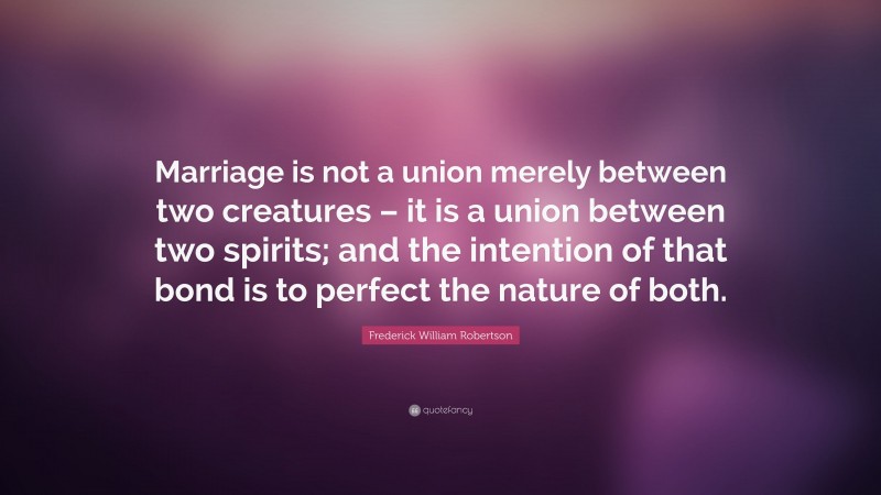 Frederick William Robertson Quote: “Marriage is not a union merely between two creatures – it is a union between two spirits; and the intention of that bond is to perfect the nature of both.”