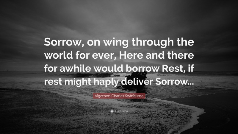 Algernon Charles Swinburne Quote: “Sorrow, on wing through the world for ever, Here and there for awhile would borrow Rest, if rest might haply deliver Sorrow...”