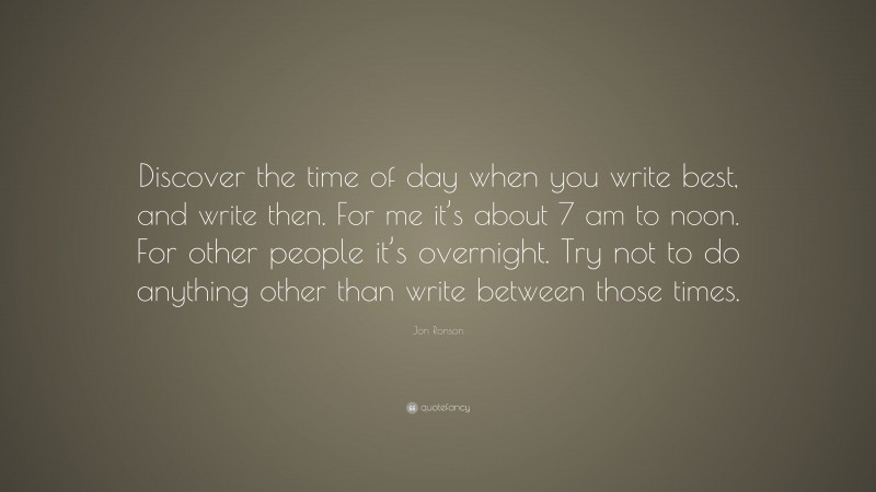 Jon Ronson Quote: “Discover the time of day when you write best, and write then. For me it’s about 7 am to noon. For other people it’s overnight. Try not to do anything other than write between those times.”