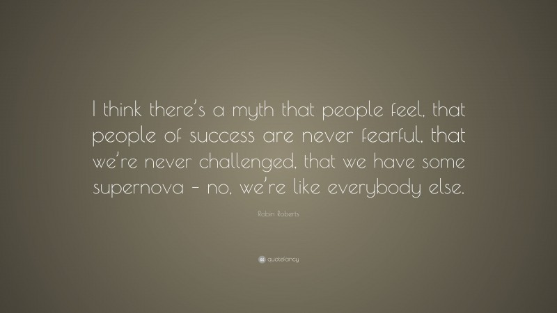 Robin Roberts Quote: “I think there’s a myth that people feel, that people of success are never fearful, that we’re never challenged, that we have some supernova – no, we’re like everybody else.”