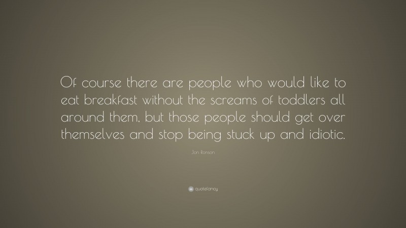 Jon Ronson Quote: “Of course there are people who would like to eat breakfast without the screams of toddlers all around them, but those people should get over themselves and stop being stuck up and idiotic.”