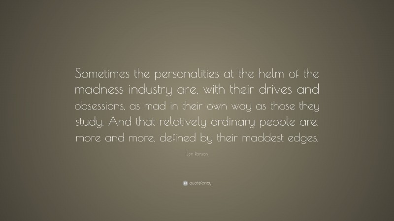 Jon Ronson Quote: “Sometimes the personalities at the helm of the madness industry are, with their drives and obsessions, as mad in their own way as those they study. And that relatively ordinary people are, more and more, defined by their maddest edges.”
