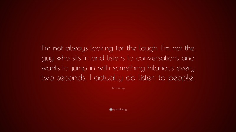 Jim Carrey Quote: “I’m not always looking for the laugh. I’m not the guy who sits in and listens to conversations and wants to jump in with something hilarious every two seconds. I actually do listen to people.”