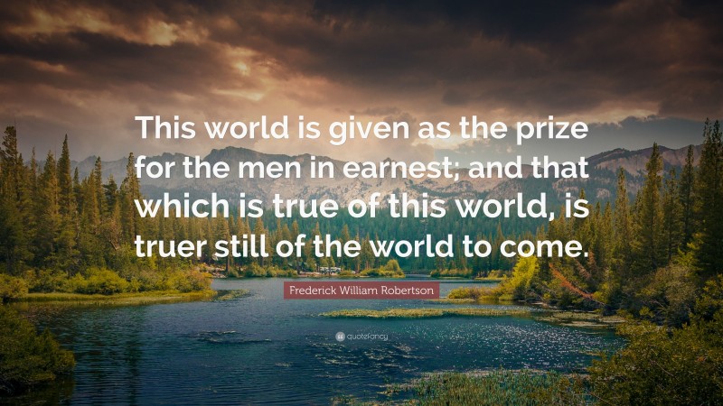 Frederick William Robertson Quote: “This world is given as the prize for the men in earnest; and that which is true of this world, is truer still of the world to come.”