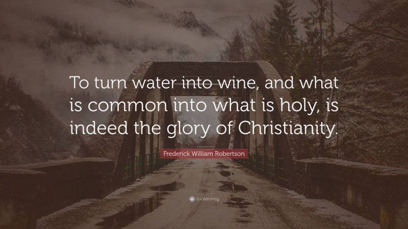 Frederick William Robertson Quote: “To turn water into wine, and what is common into what is holy, is indeed the glory of Christianity.”