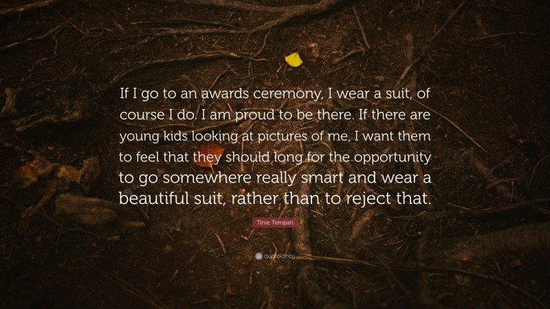 Tinie Tempah Quote: “If I go to an awards ceremony, I wear a suit, of course I do. I am proud to be there. If there are young kids looking at pictures of me, I want them to feel that they should long for the opportunity to go somewhere really smart and wear a beautiful suit, rather than to reject that.”