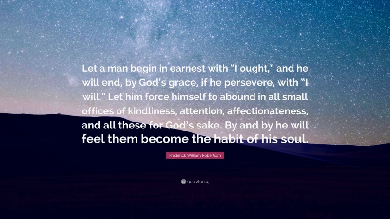 Frederick William Robertson Quote: “Let a man begin in earnest with “I ought,” and he will end, by God’s grace, if he persevere, with “I will.” Let him force himself to abound in all small offices of kindliness, attention, affectionateness, and all these for God’s sake. By and by he will feel them become the habit of his soul.”