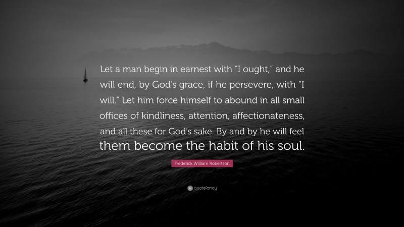 Frederick William Robertson Quote: “Let a man begin in earnest with “I ought,” and he will end, by God’s grace, if he persevere, with “I will.” Let him force himself to abound in all small offices of kindliness, attention, affectionateness, and all these for God’s sake. By and by he will feel them become the habit of his soul.”