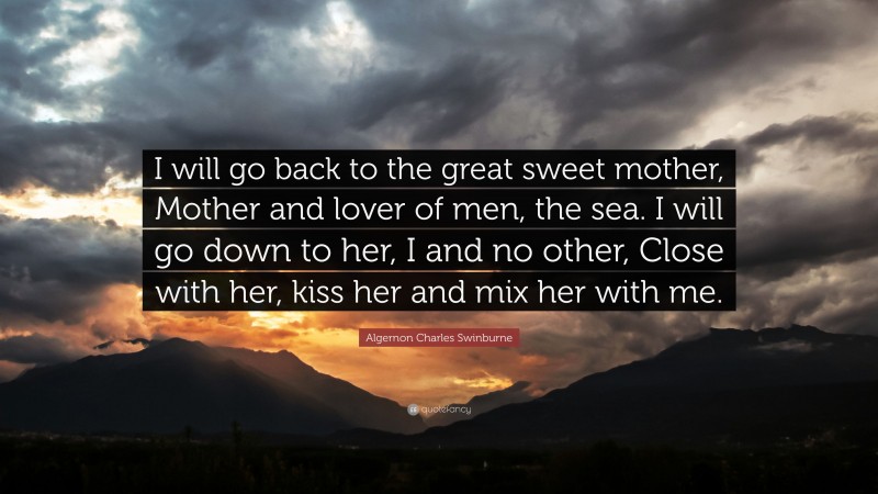 Algernon Charles Swinburne Quote: “I will go back to the great sweet mother, Mother and lover of men, the sea. I will go down to her, I and no other, Close with her, kiss her and mix her with me.”